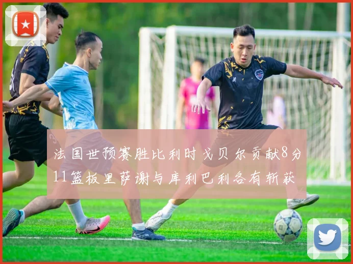 法国世预赛胜比利时戈贝尔贡献8分11篮板里萨谢与库利巴利各有斩获