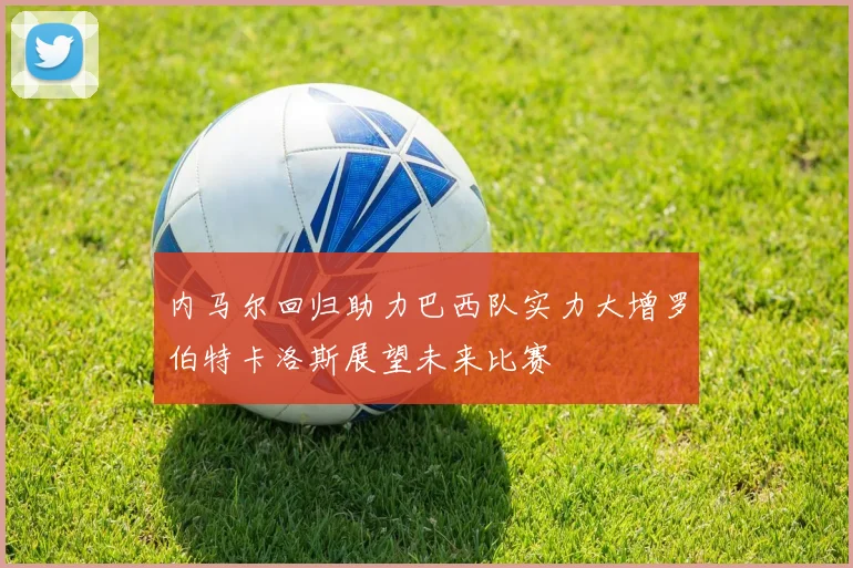 内马尔回归助力巴西队实力大增罗伯特卡洛斯展望未来比赛